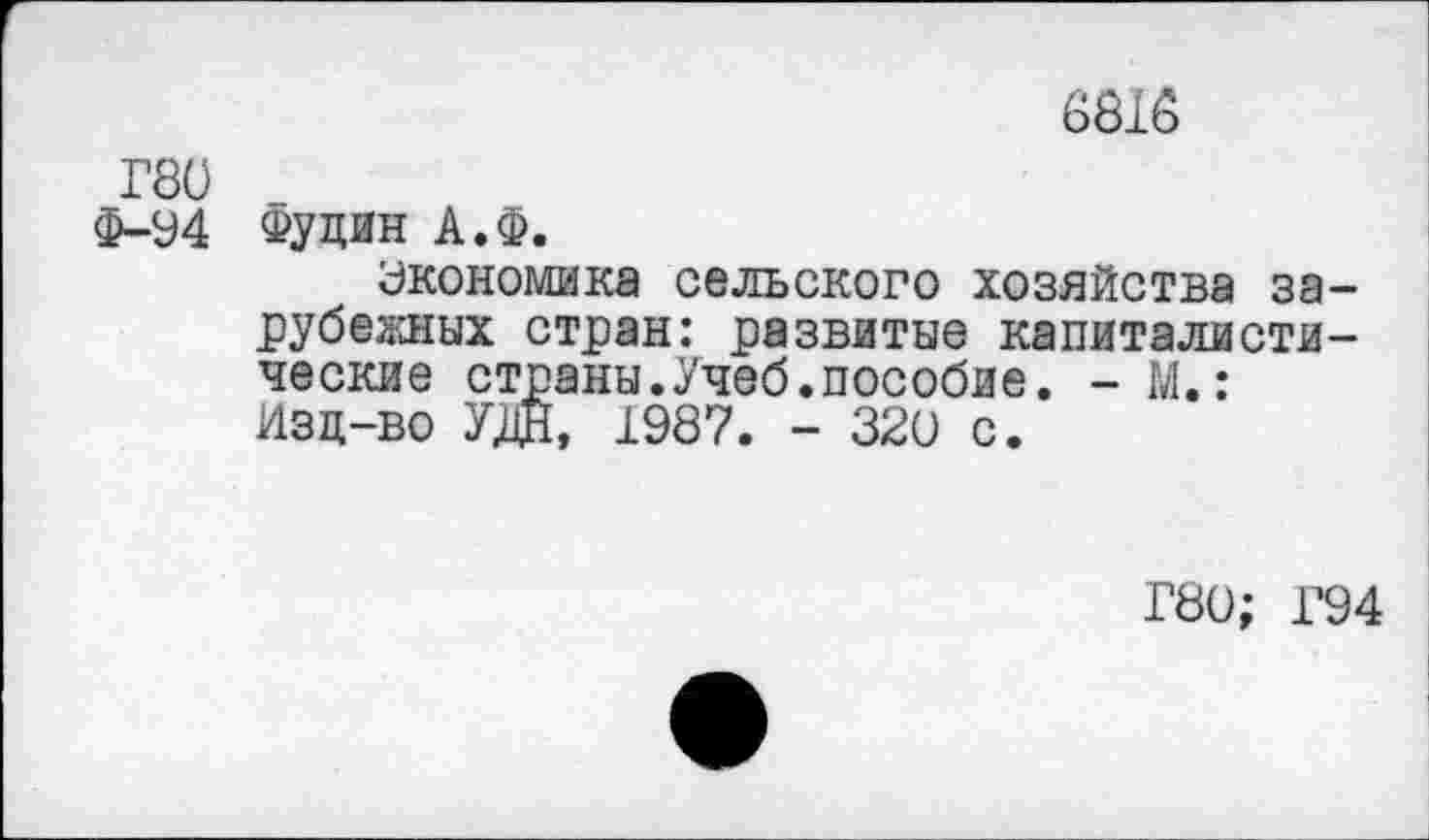 ﻿6818
Г80
Ф-94 Фудин А.Ф.
Экономика сельского хозяйства зарубежных стран: развитые капиталистические страны.Учеб.пособие. - М.: Изд-во УЖ 1987. - 320 с.
Г80; Г94